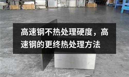 高速鋼不熱處理硬度，高速鋼的更終熱處理方法