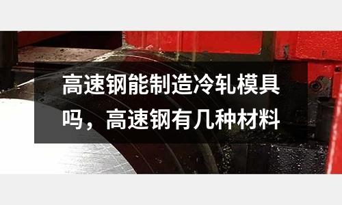 高速鋼能制造冷軋模具嗎，高速鋼有幾種材料