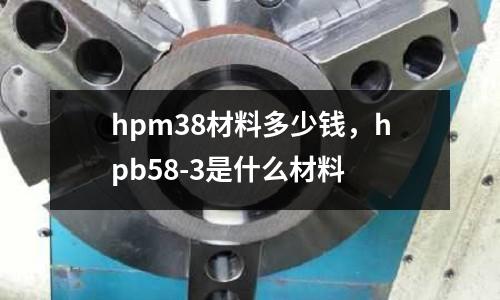 hpm38材料多少錢，hpb58-3是什么材料