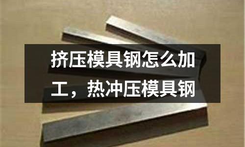 擠壓模具鋼怎么加工，熱沖壓模具鋼