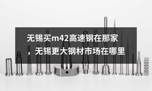 無錫買m42高速鋼在那家，無錫更大鋼材市場在哪里