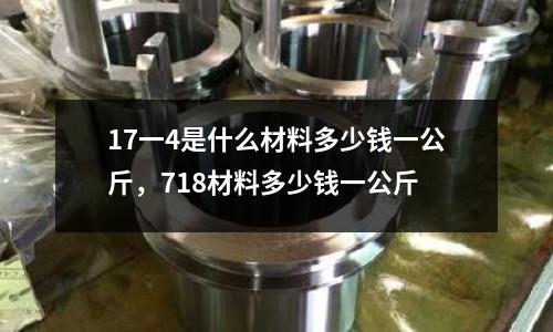 17一4是什么材料多少錢一公斤，718材料多少錢一公斤