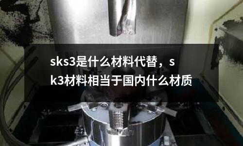 sks3是什么材料代替，sk3材料相當于國內什么材質