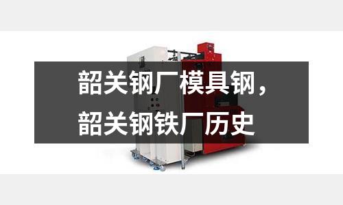 韶關鋼廠模具鋼，韶關鋼鐵廠歷史