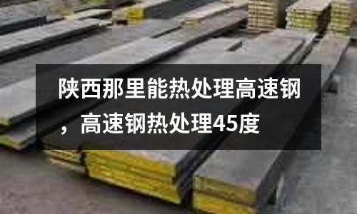 陜西那里能熱處理高速鋼，高速鋼熱處理45度