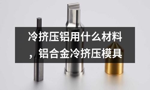 冷擠壓鋁用什么材料，鋁合金冷擠壓模具