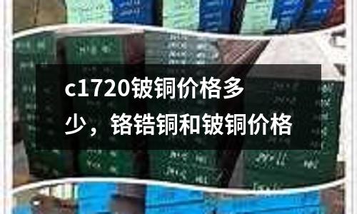 c1720鈹銅價(jià)格多少，鉻鋯銅和鈹銅價(jià)格