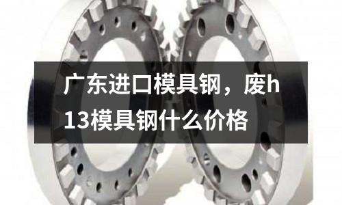 廣東進口模具鋼，廢h13模具鋼什么價格