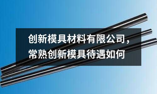 創(chuàng)新模具材料有限公司，常熟創(chuàng)新模具待遇如何