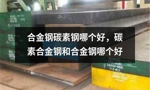 合金鋼碳素鋼哪個好，碳素合金鋼和合金鋼哪個好