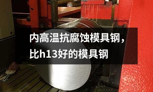 內高溫抗腐蝕模具鋼，比h13好的模具鋼