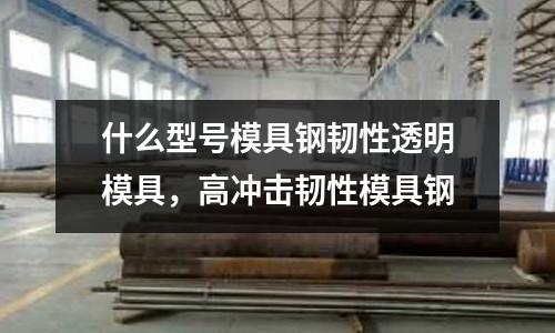 什么型號模具鋼韌性透明模具，高沖擊韌性模具鋼