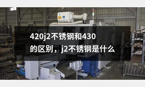 420j2不銹鋼和430的區(qū)別，j2不銹鋼是什么