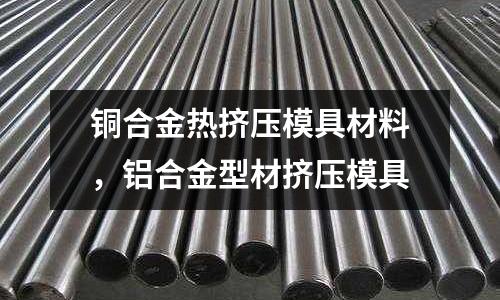 銅合金熱擠壓模具材料，鋁合金型材擠壓模具