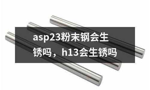 asp23粉末鋼會生銹嗎，h13會生銹嗎