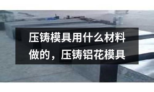 壓鑄模具用什么材料做的，壓鑄鋁花模具