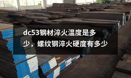 dc53鋼材淬火溫度是多少，螺紋鋼淬火硬度有多少