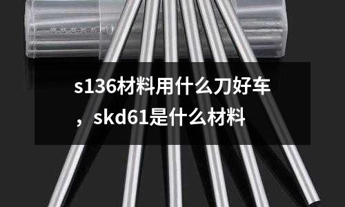 s136材料用什么刀好車，skd61是什么材料