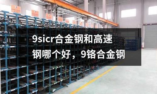 9sicr合金鋼和高速鋼哪個好，9鉻合金鋼