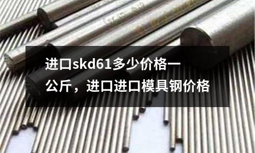 進口skd61多少價格一公斤，進口進口模具鋼價格