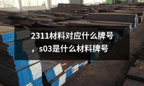 2311材料對(duì)應(yīng)什么牌號(hào)，s03是什么材料牌號(hào)