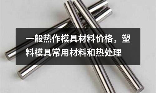 一般熱作模具材料價(jià)格，塑料模具常用材料和熱處理