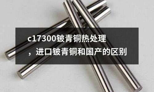 c17300鈹青銅熱處理，進口鈹青銅和國產(chǎn)的區(qū)別