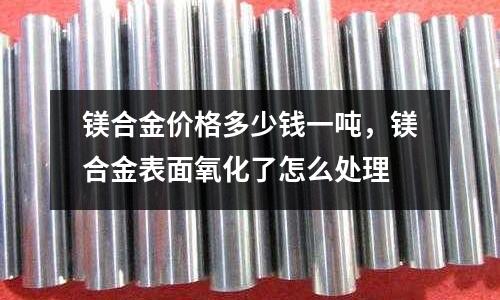 鎂合金價格多少錢一噸，鎂合金表面氧化了怎么處理