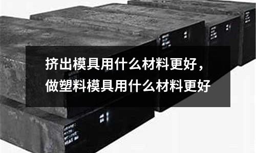 擠出模具用什么材料更好，做塑料模具用什么材料更好