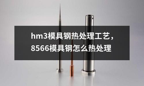 hm3模具鋼熱處理工藝，8566模具鋼怎么熱處理