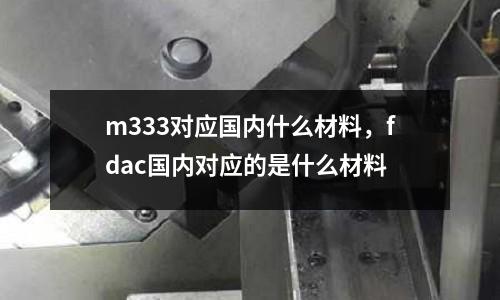 m333對應國內什么材料，fdac國內對應的是什么材料