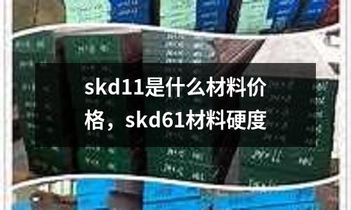 skd11是什么材料價格，skd61材料硬度