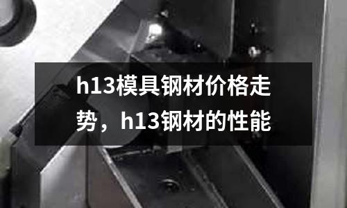 h13模具鋼材價格走勢，h13鋼材的性能