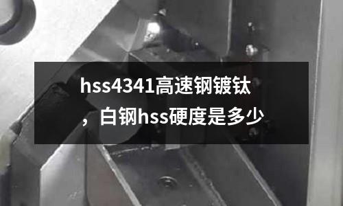 hss4341高速鋼鍍鈦，白鋼hss硬度是多少