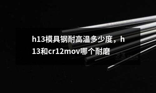 h13模具鋼耐高溫多少度，h13和cr12mov哪個耐磨