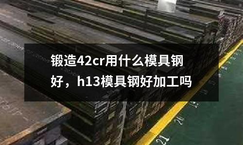 鍛造42cr用什么模具鋼好，h13模具鋼好加工嗎