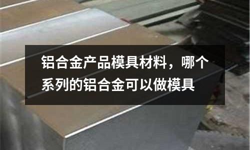 鋁合金產品模具材料，哪個系列的鋁合金可以做模具