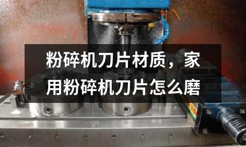 粉碎機刀片材質，家用粉碎機刀片怎么磨