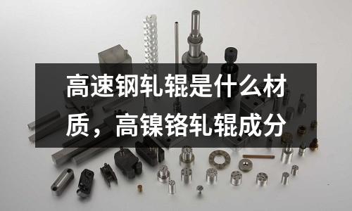 高速鋼軋輥是什么材質，高鎳鉻軋輥成分