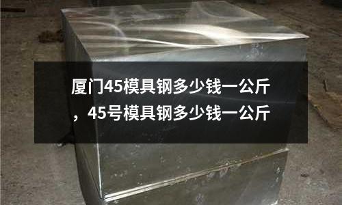 廈門45模具鋼多少錢一公斤，45號模具鋼多少錢一公斤