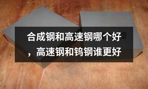 合成鋼和高速鋼哪個好，高速鋼和鎢鋼誰更好