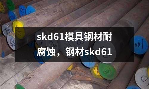 skd61模具鋼材耐腐蝕，鋼材skd61