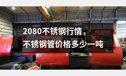 2080不銹鋼行情，不銹鋼管價格多少一噸