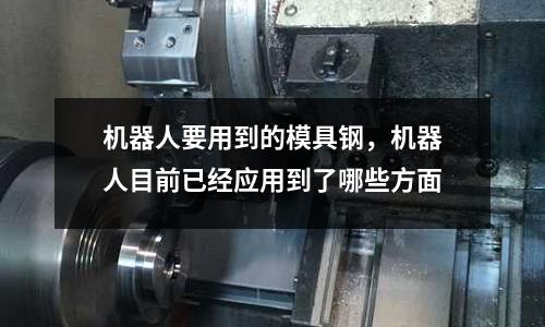 機(jī)器人要用到的模具鋼，機(jī)器人目前已經(jīng)應(yīng)用到了哪些方面