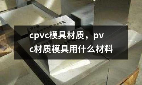 cpvc模具材質，pvc材質模具用什么材料