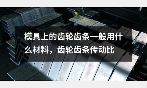 模具上的齒輪齒條一般用什么材料，齒輪齒條傳動比