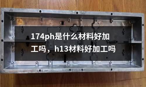 174ph是什么材料好加工嗎，h13材料好加工嗎