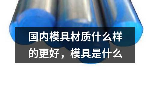 國內模具材質什么樣的更好，模具是什么