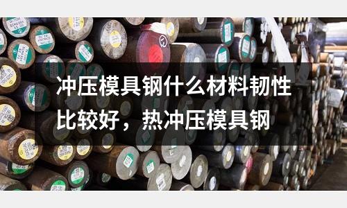 沖壓模具鋼什么材料韌性比較好，熱沖壓模具鋼
