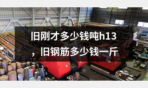 舊剛才多少錢噸h13，舊鋼筋多少錢一斤